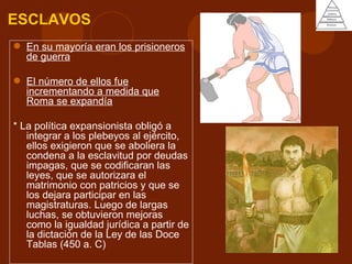 ESCLAVOS
 En su mayoría eran los prisioneros
  de guerra

 El número de ellos fue
  incrementando a medida que
  Roma se expandía

* La política expansionista obligó a
   integrar a los plebeyos al ejército,
   ellos exigieron que se aboliera la
   condena a la esclavitud por deudas
   impagas, que se codificaran las
   leyes, que se autorizara el
   matrimonio con patricios y que se
   los dejara participar en las
   magistraturas. Luego de largas
   luchas, se obtuvieron mejoras
   como la igualdad jurídica a partir de
   la dictación de la Ley de las Doce
   Tablas (450 a. C)
 