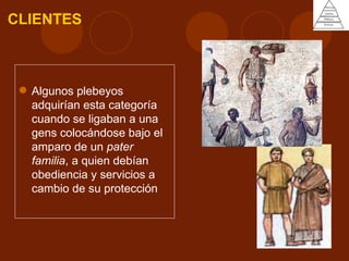 CLIENTES



  Algunos plebeyos
   adquirían esta categoría
   cuando se ligaban a una
   gens colocándose bajo el
   amparo de un pater
   familia, a quien debían
   obediencia y servicios a
   cambio de su protección
 
