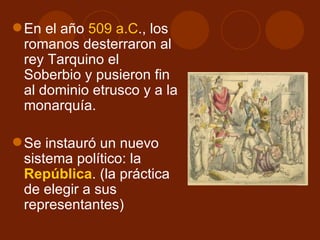  En el año 509 a.C., los
  romanos desterraron al
  rey Tarquino el
  Soberbio y pusieron fin
  al dominio etrusco y a la
  monarquía.

 Se instauró un nuevo
  sistema político: la
  República. (la práctica
  de elegir a sus
  representantes)
 