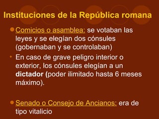 Instituciones de la República romana
  Comicios o asamblea: se votaban las
   leyes y se elegían dos cónsules
   (gobernaban y se controlaban)
 • En caso de grave peligro interior o
   exterior, los cónsules elegían a un
   dictador (poder ilimitado hasta 6 meses
   máximo).


 • Senado o Consejo de Ancianos: era de
   tipo vitalicio
 