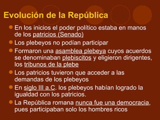 Evolución de la República
  En los inicios el poder político estaba en manos
   de los patricios (Senado)
  Los plebeyos no podían participar
  Formaron una asamblea plebeya cuyos acuerdos
   se denominaban plebiscitos y eligieron dirigentes,
   los tribunos de la plebe
  Los patricios tuvieron que acceder a las
   demandas de los plebeyos
  En siglo III a.C. los plebeyos habían logrado la
   igualdad con los patricios.
  La República romana nunca fue una democracia,
   pues participaban solo los hombres ricos
 