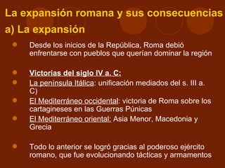 La expansión romana y sus consecuencias
a) La expansión
    Desde los inicios de la República, Roma debió
     enfrentarse con pueblos que querían dominar la región

    Victorias del siglo IV a. C:
    La península Itálica: unificación mediados del s. III a.
     C)
    El Mediterráneo occidental: victoria de Roma sobre los
     cartagineses en las Guerras Púnicas
    El Mediterráneo oriental: Asia Menor, Macedonia y
     Grecia

    Todo lo anterior se logró gracias al poderoso ejército
     romano, que fue evolucionando tácticas y armamentos
 