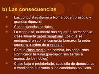 b) Las consecuencias
    Las conquistas dieron a Roma poder, prestigio y
     grandes riquezas
    Consecuencias sociales:
    La clase alta, aumentó sus riquezas, formando la
     clase llamada orden senatorial. Los que se
     enriquecieron con el comercio formaron la orden
     ecuestre u orden de caballeros.
    Para la clase media, en cambio, las conquistas
     significaron la ruina.(perdieron sus tierras a
     manos de los nobles)
    Clase baja o proletariado, subsistía de donaciones
     o vendiendo sus votos a los candidatos políticos
 
