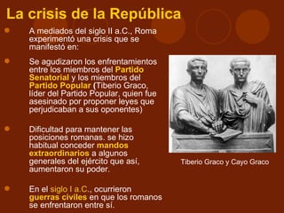 La crisis de la República
   A mediados del siglo II a.C., Roma
    experimentó una crisis que se
    manifestó en:
   Se agudizaron los enfrentamientos
    entre los miembros del Partido
    Senatorial y los miembros del
    Partido Popular (Tiberio Graco,
    líder del Partido Popular, quien fue
    asesinado por proponer leyes que
    perjudicaban a sus oponentes)

   Dificultad para mantener las
    posiciones romanas. se hizo
    habitual conceder mandos
    extraordinarios a algunos
    generales del ejército que así,        Tiberio Graco y Cayo Graco
    aumentaron su poder.

   En el siglo I a.C., ocurrieron
    guerras civiles en que los romanos
    se enfrentaron entre sí.
 