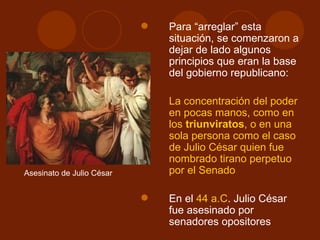    Para “arreglar” esta
                               situación, se comenzaron a
                               dejar de lado algunos
                               principios que eran la base
                               del gobierno republicano:

                              La concentración del poder
                               en pocas manos, como en
                               los triunviratos, o en una
                               sola persona como el caso
                               de Julio César quien fue
                               nombrado tirano perpetuo
Asesinato de Julio César       por el Senado

                              En el 44 a.C. Julio César
                               fue asesinado por
                               senadores opositores
 