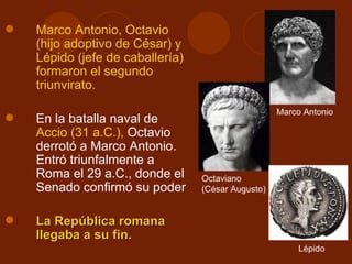    Marco Antonio, Octavio
    (hijo adoptivo de César) y
    Lépido (jefe de caballería)
    formaron el segundo
    triunvirato.

                                                    Marco Antonio
   En la batalla naval de
    Accio (31 a.C.), Octavio
    derrotó a Marco Antonio.
    Entró triunfalmente a
    Roma el 29 a.C., donde el     Octaviano
    Senado confirmó su poder      (César Augusto)


   La República romana
    llegaba a su fin.
                                                         Lépido
 