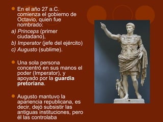  En el año 27 a.C.
   comienza el gobierno de
   Octavio, quien fue
   nombrado:
a) Princeps (primer
   ciudadano),
b) Imperator (jefe del ejército)
c) Augusto (sublime).

 Una sola persona
  concentró en sus manos el
  poder (Imperator), y
  apoyado por la guardia
  pretoriana.

 Augusto mantuvo la
  apariencia republicana, es
  decir, dejó subsistir las
  antiguas instituciones, pero
  él las controlaba
 