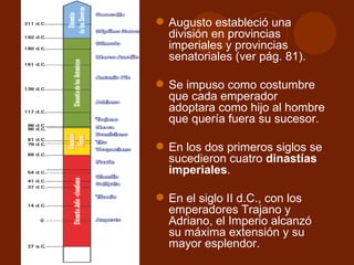  Augusto estableció una
  división en provincias
  imperiales y provincias
  senatoriales (ver pág. 81).

 Se impuso como costumbre
  que cada emperador
  adoptara como hijo al hombre
  que quería fuera su sucesor.

 En los dos primeros siglos se
  sucedieron cuatro dinastías
  imperiales.

 En el siglo II d.C., con los
  emperadores Trajano y
  Adriano, el Imperio alcanzó
  su máxima extensión y su
  mayor esplendor.
 
