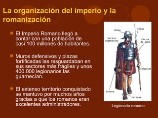 La organización del imperio y la
romanización
  El Imperio Romano llegó a
   contar con una población de
   casi 100 millones de habitantes.

  Muros defensivos y plazas
   fortificadas las resguardaban en
   sus sectores más frágiles y unos
   400.000 legionarios las
   guarnecían.

  El extenso territorio conquistado
   se mantuvo por muchos años
   gracias a que los romanos eran
   excelentes administradores.         Legionario romano
 