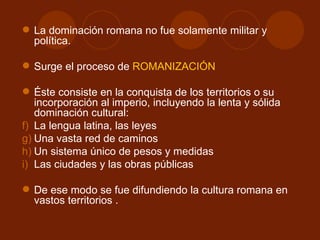  La dominación romana no fue solamente militar y
  política.

 Surge el proceso de ROMANIZACIÓN

 Éste consiste en la conquista de los territorios o su
   incorporación al imperio, incluyendo la lenta y sólida
   dominación cultural:
f) La lengua latina, las leyes
g) Una vasta red de caminos
h) Un sistema único de pesos y medidas
i) Las ciudades y las obras públicas

 De ese modo se fue difundiendo la cultura romana en
  vastos territorios .
 