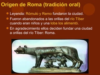 Origen de Roma (tradición oral)
   Leyenda: Rómulo y Remo fundaron la ciudad.
   Fueron abandonados a las orillas del río Tíber
    cuando eran niños y una loba los alimentó.
   En agradecimiento ellos deciden fundar una ciudad
    a orillas del río Tíber: Roma.
 