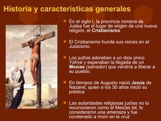 Historia y características generales
                 En el siglo I, la provincia romana de
                  Judea fue el lugar de origen de una nueva
                  religión, el Cristianismo

                 El Cristianismo hunde sus raíces en el
                  Judaísmo.

                 Los judíos adoraban a un dios único
                  Yahvé y esperaban la llegada de un
                  Mesías (salvador) que vendría a liberar a
                  su pueblo.

                 En tiempos de Augusto nació Jesús de
                  Nazaret, quien a los 30 años inició su
                  prédica

                 Las autoridades religiosas judías no lo
                  reconocieron como el Mesías tal, lo
                  consideraron una amenaza y fue
                  condenado a morir en la cruz
 