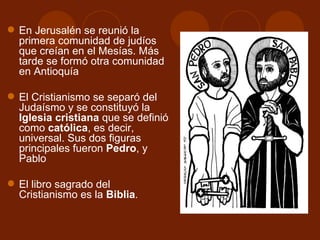  En Jerusalén se reunió la
  primera comunidad de judíos
  que creían en el Mesías. Más
  tarde se formó otra comunidad
  en Antioquía

 El Cristianismo se separó del
  Judaísmo y se constituyó la
  Iglesia cristiana que se definió
  como católica, es decir,
  universal. Sus dos figuras
  principales fueron Pedro, y
  Pablo

 El libro sagrado del
  Cristianismo es la Biblia.
 