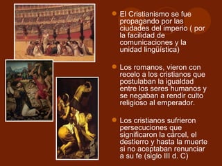  El Cristianismo se fue
  propagando por las
  ciudades del imperio ( por
  la facilidad de
  comunicaciones y la
  unidad lingüística)

 Los romanos, vieron con
  recelo a los cristianos que
  postulaban la igualdad
  entre los seres humanos y
  se negaban a rendir culto
  religioso al emperador.

 Los cristianos sufrieron
  persecuciones que
  significaron la cárcel, el
  destierro y hasta la muerte
  si no aceptaban renunciar
  a su fe (siglo III d. C)
 