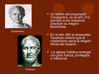  Un edicto del emperador
                           Constantino, en el año 313,
                           permitió a los cristianos
                           practicar su religión
                           libremente.
Constantino
                          En el año 380 el emperador
                           Teodosio ordenó que el
                           cristianismo sería la religión
                           oficial del Imperio.

                          La Iglesia Católica emergió
                           con gran fuerza, privilegios
                           e influencia


              Teodosio
 
