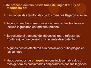 Este proceso ocurrió desde fines del siglo II d. C y se
  manifiesta en:

 Las conquistas territoriales de los romanos llegaron a su fin

 Algunos pueblos comenzaron a amenazar las fronteras e
  incluso ingresaron en territorio romano

 Se recurrió al aumento de impuestos (para reforzar las
  fronteras), lo que generó un creciente descontento

 Algunas pestes afectaron a la población y hubo plagas en
  los campos

 Hubo períodos de anarquía en que incluso había dos o
  más generales proclamados emperadores por sus legiones
 