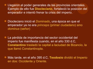  Llegaron al poder generales de las provincias orientales.
  Ejemplo de ello fue Diocleciano, fortaleció la posición del
  emperador e intentó frenar la crisis del imperio.

 Diocleciano inició el Dominado, una época en que el
  emperador ya no era princeps (primer ciudadano) sino
  dominus (señor)

 La pérdida de importancia del sector occidental del
  imperio fue manifiesta cuando, en el año 330 d.C,
  Constantino trasladó la capital a laciudad de Bizancio, la
  que llamó Constantinopla.

 Más tarde, en el año 395 d.C, Teodosio dividió el Imperio
  en dos: Occidente y Oriente.
 