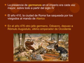  La presencia de germanos en el imperio era cada vez
  mayor, sobre todo a partir del siglo IV

 El año 410, la ciudad de Roma fue saqueada por los
  visigodos al mando de Alarico

 En el año 476 otro jefe germano, Odoacro, depuso a
  Rómulo Augústulo, último emperador de Occidente
 