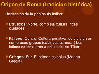 Origen de Roma (tradición histórica)
 Habitantes de la península itálica:

  Etruscos: Norte. compleja cultura, ricas
   ciudades.

  Itálicos: Centro. Cultura primitiva, se dividían en
   numerosos grupos (sabinos, latinos…) Los
   latinos se instalaron a orillas del río Tíber.

  Griegos: Sur. Fundaron colonias (Magna
   Grecia).
 