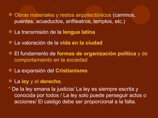  Obras materiales y restos arquitectónicos (caminos,
  puentes, acueductos, anfiteatros, templos, etc.)
 La transmisión de la lengua latina

 La valoración de la vida en la ciudad

 El fundamento de formas de organización política y de
  comportamiento en la sociedad
 La expansión del Cristianismo

 La ley y el derecho.
* De la ley emana la justicia/ La ley es siempre escrita y
   conocida por todos / La ley solo puede perseguir actos o
   acciones/ El castigo debe ser proporcional a la falta.
 