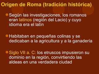 Origen de Roma (tradición histórica)
  Según las investigaciones, los romanos
   eran latinos (región del Lacio) y cuyo
   idioma era el latín

  Habitaban en pequeñas colinas y se
   dedicaban a la agricultura y a la ganadería

  Siglo VII a. C: los etruscos impusieron su
   dominio en la región, convirtiendo las
   aldeas en una verdadera ciudad
 