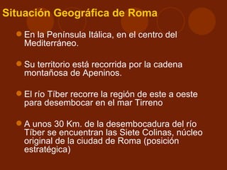 Situación Geográfica de Roma
   En la Península Itálica, en el centro del
    Mediterráneo.

   Su territorio está recorrida por la cadena
    montañosa de Apeninos.

   El río Tíber recorre la región de este a oeste
    para desembocar en el mar Tirreno

   A unos 30 Km. de la desembocadura del río
    Tíber se encuentran las Siete Colinas, núcleo
    original de la ciudad de Roma (posición
    estratégica)
 