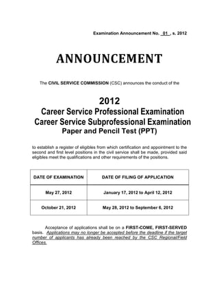 Examination Announcement No. 01 , s. 2012




            ANNOUNCEMENT
    The CIVIL SERVICE COMMISSION (CSC) announces the conduct of the



                  2012
  Career Service Professional Examination
 Career Service Subprofessional Examination
                Paper and Pencil Test (PPT)

to establish a register of eligibles from which certification and appointment to the
second and first level positions in the civil service shall be made, provided said
eligibles meet the qualifications and other requirements of the positions.



DATE OF EXAMINATION                  DATE OF FILING OF APPLICATION


       May 27, 2012                   January 17, 2012 to April 12, 2012


    October 21, 2012                  May 28, 2012 to September 6, 2012



       Acceptance of applications shall be on a FIRST-COME, FIRST-SERVED
basis. Applications may no longer be accepted before the deadline if the target
number of applicants has already been reached by the CSC Regional/Field
Offices.
 