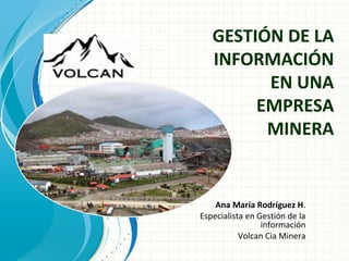 Ana María Rodríguez H.
Especialista en Gestión de la
información
Volcan Cia Minera
GESTIÓN DE LA
INFORMACIÓN
EN UNA
EMPRESA
MINERA
 