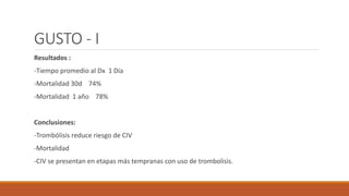 GUSTO - I
Resultados :
-Tiempo promedio al Dx 1 Día
-Mortalidad 30d 74%
-Mortalidad 1 año 78%
Conclusiones:
-Trombólisis reduce riesgo de CIV
-Mortalidad
-CIV se presentan en etapas más tempranas con uso de trombolisis.
 