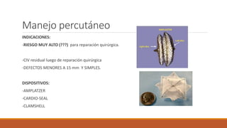 Manejo percutáneo
INDICACIONES:
-RIESGO MUY ALTO (???) para reparación quirúrgica.
-CIV residual luego de reparación quirúrgica
-DEFECTOS MENORES A 15 mm Y SIMPLES.
DISPOSITIVOS:
-AMPLATZER
-CARDIO-SEAL
-CLAMSHELL
 