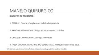 MANEJO QUIRURGICO
4 GRUPOS DE PACIENTES:
1. ESTABLE: Esperar, Cirugía antes del alta hospitalaria
2. RELATIVA ESTABILIDAD: Cirugía en las primeras 12-24 hrs.
3. CHOQUE CARDIOGENICO: cirugía inmediata
4. FALLA ORGANICA MULTIPLE Y/O SEPSIS: BIAC, manejo de acuerdo a caso.
Yuh, D; Vricela, L, et.al. Johns Hopkins Textbook of Cardiothoracic Surgery. 2nd Ed. Mc Graw Hill, 2014.
 