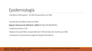 Epidemiología
-Estudios en Necropsias: 14-26% de pacientes con IAM
-Cuando de consideran todos los IAM :
Registro Nacional de IAM (EUA, 1996) EN 350,755 PACIENTES:
-Incidencia menor a 1%
-Ruptura de pared libre: responsable de 7.3% de todas las muertes por IAM.
-Se presenta más temprana luego de Terapia Fibrinolítica.
Becker, RC, Gore JM, Lambrew c, et.al. A composite view of cardiac rupture in the United States National Registry of Myocardial
Infarction. J Am Coll Cardiol. 1996; 27 : 1321.
 