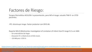 Factores de Riesgo:
Terapia Fibrinolítica ACELERA la presentación, pero NO el riesgo: estudio TIMI 9 en 3759
pacientes.
-PCI: disminuye riesgo. Factor protector con OR 0.46.
Reporte MILIS (Multicentes Investigation of Limitation of Infarct Size riesgo 9.2 x en IAM:
◦ -Sin antecedente de Angor
◦ -Elevación ST o infarto Q en el ECG inicial.
◦ - CK-MB pico >150 UI.
Pohjola-Sintonen S, Muller JE, Stone PH, et al. Ventricular septal and free wall rupture complicating acute myocardial infarction: experience in the
Multicenter Investigation of Limitation of Infarct Size. Am Heart J 1989; 117:809.
Becker RC, Gore JM, Lambrew C, et al. A composite view of cardiac rupture in the United States National Registry of Myocardial Infarction. J Am Coll
Cardiol 1996; 27:1321.
 