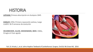 HISTORIA
LATHAM: Primera descripción en Autopsia 1845
COOLEY: 1956, Primera reparación exitosa, luego
cuadro de 9 semanas de evolución
HELMBECKER, ALLEN, WOODWARK, IBEN: 1960s,
Cirugía en Fase aguda.
Yuh, D; Vricela, L, et.al. Johns Hopkins Textbook of Cardiothoracic Surgery. 2nd Ed. Mc Graw Hill, 2014.
 