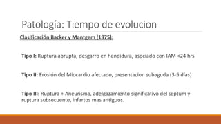 Patología: Tiempo de evolucion
Clasificación Backer y Mantgem (1975):
Tipo I: Ruptura abrupta, desgarro en hendidura, asociado con IAM <24 hrs
Tipo II: Erosión del Miocardio afectado, presentacion subaguda (3-5 días)
Tipo III: Ruptura + Aneurisma, adelgazamiento significativo del septum y
ruptura subsecuente, infartos mas antiguos.
 