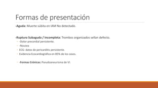 Formas de presentación
-Aguda: Muerte súbita en IAM No detectado.
-Ruptura Subaguda / Incompleta: Trombos organizados sellan defecto.
◦ -Dolor precordial persistente.
◦ -Nausea
◦ ECG: datos de pericarditis persistente.
◦ Evidencia Ecocardiográfica en 85% de los casos.
◦ -Formas Crónicas: Pseudoaneurisma de VI.
 