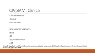 CIVpIAM: Clínica
-Dolor Precordial
-Disnea
-Hipotensión
-SOPLO HOLOSISTOLICO
Thrill
-S3
-S2 promminente
-ICC
Jones, B; Kapadia, S. et.al. Ventricular septal ruptura complicating acute myocardial infarction: A contemprorary Review. European Heart
Journal (2014) 35: 2060-2068.
 