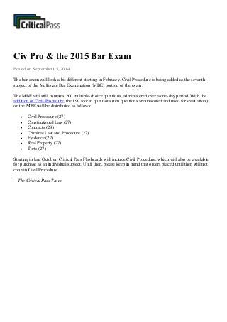 Civ Pro & the 2015 Bar Exam
Posted on September 05, 2014
The bar exam will look a bit different starting in February. Civil Procedure is being added as the seventh
subject of the Multistate Bar Examination (MBE) portion of the exam.
The MBE will still contains 200 multiple-choice questions, administered over a one-day period. With the
addition of Civil Procedure, the 190 scored questions (ten questions are unscored and used for evaluation)
on the MBE will be distributed as follows:
 Civil Procedure (27)
 Constitutional Law (27)
 Contracts (28)
 Criminal Law and Procedure (27)
 Evidence (27)
 Real Property (27)
 Torts (27)
Starting in late October, Critical Pass Flashcards will include Civil Procedure, which will also be available
for purchase as an individual subject. Until then, please keep in mind that orders placed until then will not
contain Civil Procedure.
-- The Critical Pass Team
 