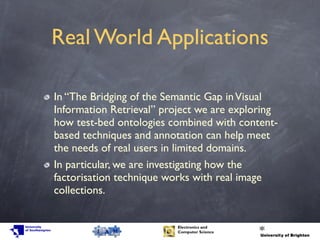 Real World Applications
In “The Bridging of the Semantic Gap inVisual
Information Retrieval” project we are exploring
how test-bed ontologies combined with content-
based techniques and annotation can help meet
the needs of real users in limited domains.
In particular, we are investigating how the
factorisation technique works with real image
collections.
 