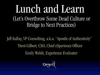 Lunch and Learn
    (Let’s Overthrow Some Dead Culture or
            Bridge to Next Practices)

Jeff Kallay, VP Consulting, a.k.a. “Apostle of Authenticity”
       Trent Gilbert, CXO, Chief eXperience Officer
            Emily Welsh, Experience Evaluator
 