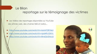 Le Bilan reportage sur le témoignage des victimes 
Les Vidéos des reportages disponibles sur YouTube 
des articles web, des chaines télé et radios,,, 
http://www.youtube.com/watch?v=IamH72R76kU 
http://www.youtube.com/watch?v=qzal4PcGKVc 
http://www.youtube.com/watch?v=Bm63d-ENcsU  