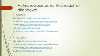Autres ressources sur #civsocial et akendewa 
#CISOCIAL 
Site Web : http://civsocial.akendewa.org 
Facebook : http://www.facebook.com/civsocial 
Twitter : Http://www.twitter.com/civsocial 
autre powerpoint sur civsocial 
la pétition contre paypal qui a fait 1024 signatures 
AKENDEWA 
Site web : http://www.akendewa.org 
Facebook :http//www.facebook.com/akendewa 
Twitter : http://www.twitter.com/akendewa 
Email : contact@akendewa.org  