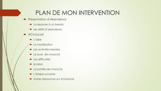 PLAN DE MON INTERVENTION 
Présentation d’Akendewa 
La réponse à un besoin 
Les défis d’akendewa 
#Civsocial 
L’idée 
La mobilisation 
Les activités menées 
Le buzz de civsocial 
Les difficultés 
le bilan 
La portée de civsocial 
L’étape suivante 
Autres ressources sur #civsocial  
