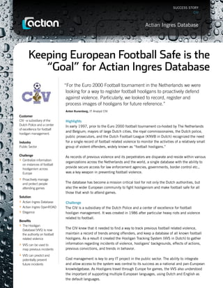 SUCCESS STORY
                                                                                                                     CIV



                                                                                      Actian Ingres Database




        Keeping European Football Safe is the
           “Goal” for Actian Ingres Database
                                “For the Euro 2000 Football tournament in the Netherlands we were
                                 looking for a way to register football hooligans to proactively defend
                                 against violence. Particularly, we looked to record, register and
                                 process images of hooligans for future reference.”
                                Anton Kunenborg, IT Analyst CIV
Customer
CIV –a subsidiary of the        Highlights
Dutch Police and a center       In early 1997, prior to the Euro 2000 football tournament co-hosted by The Netherlands
of excellence for football
                                and Belgium; mayors of large Dutch cities, the royal commissionaires, the Dutch police,
hooligan management.
                                public prosecutors, and the Dutch Football League (KNVB in Dutch) recognized the need
Industry                        for a single record of football related violence to monitor the activities of a relatively small
Public Sector                   group of violent offenders, widely known as “football hooligans.”

Challenge                       As records of previous violence and its perpetrators are disparate and reside within various
› Centralize information
                                organizations across the Netherlands and the world, a single database with the ability to
  on instances of football
  hooliganism across
                                provide secure access for law enforcement agencies, governments, border control etc.,
  Europe                        was a key weapon in preventing football violence.
› Proactively manage
    and protect people          The database has become a mission critical tool for not only the Dutch authorities, but
    attending games             also the wider European community to fight hooliganism and make football safe for all
                                those that wish to attend games.
Solution
› Actian Ingres Database        Challenge
› Actian Ingres OpenROAD        The CIV is a subsidiary of the Dutch Police and a center of excellence for football
› Elegance                      hooligan management. It was created in 1986 after particular heavy riots and violence
                                related to football.
Benefits
› The Hooligan                  The CIV knew that it needed to find a way to track previous football related violence,
    Database`(VVS) is now
    the authority on football   maintain a record of trends among offenders, and keep a database of all known football
    related violence            hooligans. As a result it created the Hooligan Tracking System (VVS in Dutch) to gather
› VVS can be used to            information regarding incidents of violence, hooligans’ backgrounds, effects of actions,
    map previous incidents      previous convictions, and trends in behavior.
› VVS can predict and
    potentially prevent         Cost management is key to any IT project in the public sector. The ability to integrate
    future incidents            and allow access to the system was central to its success as a national and pan-European
                                knowledgebase. As Hooligans travel through Europe for games, the VVS also understood
                                the important of supporting multiple European languages, using Dutch and English as
                                the default languages.
 