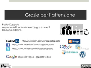 Grazie per l’attenzione
Paolo Coppola
Assessore all’innovazione ed e-government
Comune di Udine



                 http://it.linkedin.com/in/coppolapaolo
        http://www.facebook.com/coppola.paolo

        http://www.twitter.com/#!/coppolapaolo



             search?q=paolo+coppola+udine
 
