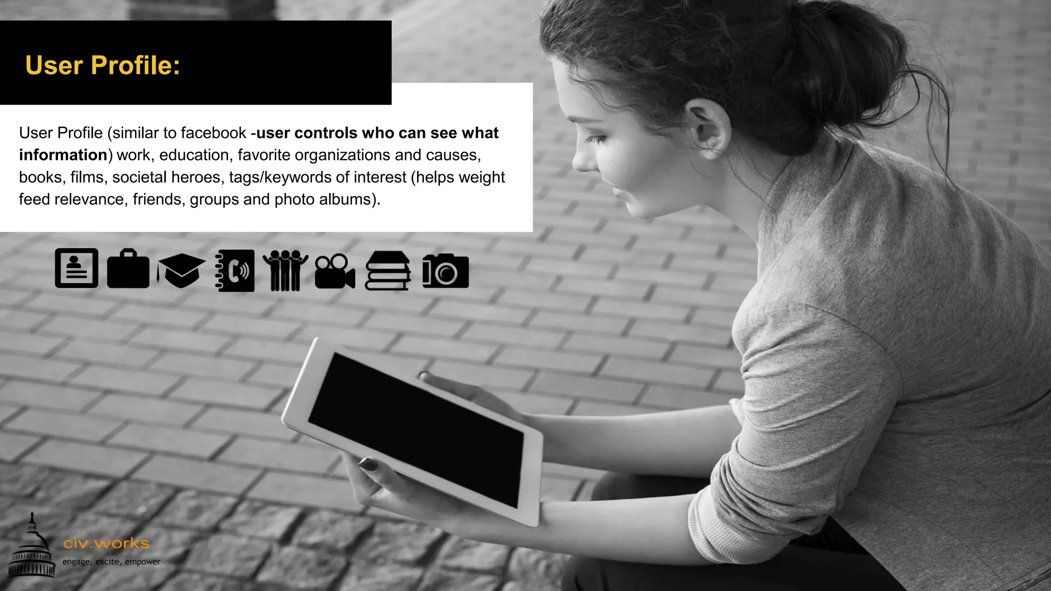 User Profile:
User Profile (similar to facebook -user controls who can see what
information) work, education, favorite organizations and causes,
books, films, societal heroes, tags/keywords of interest (helps weight
feed relevance, friends, groups and photo albums).
 