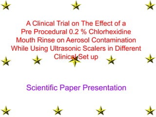 Scientific Paper Presentation
A Clinical Trial on The Effect of a
Pre Procedural 0.2 % Chlorhexidine
Mouth Rinse on Aerosol Contamination
While Using Ultrasonic Scalers in Different
Clinical Set up
 