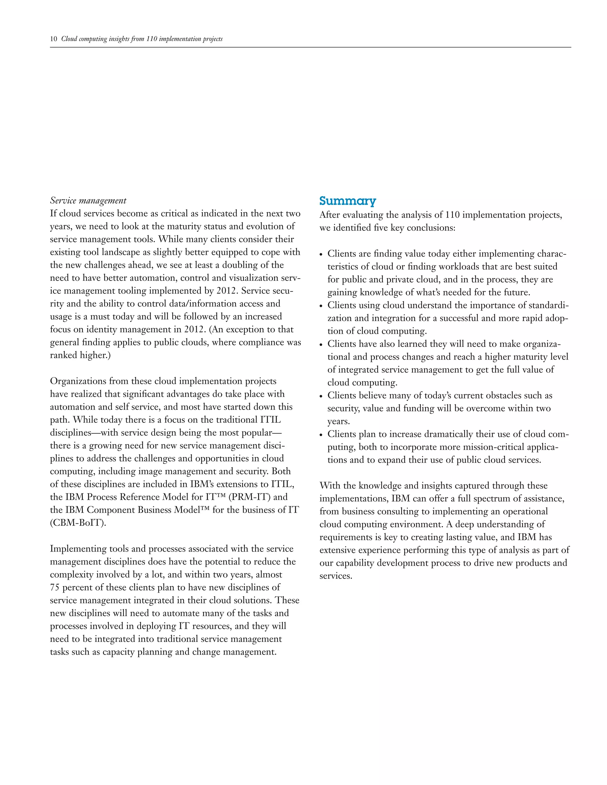 10 Cloud computing insights from 110 implementation projects
Service management
If cloud services become as critical as indicated in the next two
years, we need to look at the maturity status and evolution of
service management tools. While many clients consider their
existing tool landscape as slightly better equipped to cope with
the new challenges ahead, we see at least a doubling of the
need to have better automation, control and visualization serv-
ice management tooling implemented by 2012. Service secu-
rity and the ability to control data/information access and
usage is a must today and will be followed by an increased
focus on identity management in 2012. (An exception to that
general ﬁnding applies to public clouds, where compliance was
ranked higher.)
Organizations from these cloud implementation projects
have realized that signiﬁcant advantages do take place with
automation and self service, and most have started down this
path. While today there is a focus on the traditional ITIL
disciplines—with service design being the most popular—
there is a growing need for new service management disci-
plines to address the challenges and opportunities in cloud
computing, including image management and security. Both
of these disciplines are included in IBM’s extensions to ITIL,
the IBM Process Reference Model for IT™ (PRM-IT) and
the IBM Component Business Model™ for the business of IT
(CBM-BoIT).
Implementing tools and processes associated with the service
management disciplines does have the potential to reduce the
complexity involved by a lot, and within two years, almost
75 percent of these clients plan to have new disciplines of
service management integrated in their cloud solutions. These
new disciplines will need to automate many of the tasks and
processes involved in deploying IT resources, and they will
need to be integrated into traditional service management
tasks such as capacity planning and change management.
Summary
After evaluating the analysis of 110 implementation projects,
we identiﬁed ﬁve key conclusions:
● Clients are ﬁnding value today either implementing charac-
teristics of cloud or ﬁnding workloads that are best suited
for public and private cloud, and in the process, they are
gaining knowledge of what’s needed for the future.
● Clients using cloud understand the importance of standardi-
zation and integration for a successful and more rapid adop-
tion of cloud computing.
● Clients have also learned they will need to make organiza-
tional and process changes and reach a higher maturity level
of integrated service management to get the full value of
cloud computing.
● Clients believe many of today’s current obstacles such as
security, value and funding will be overcome within two
years.
● Clients plan to increase dramatically their use of cloud com-
puting, both to incorporate more mission-critical applica-
tions and to expand their use of public cloud services.
With the knowledge and insights captured through these
implementations, IBM can offer a full spectrum of assistance,
from business consulting to implementing an operational
cloud computing environment. A deep understanding of
requirements is key to creating lasting value, and IBM has
extensive experience performing this type of analysis as part of
our capability development process to drive new products and
services.
 