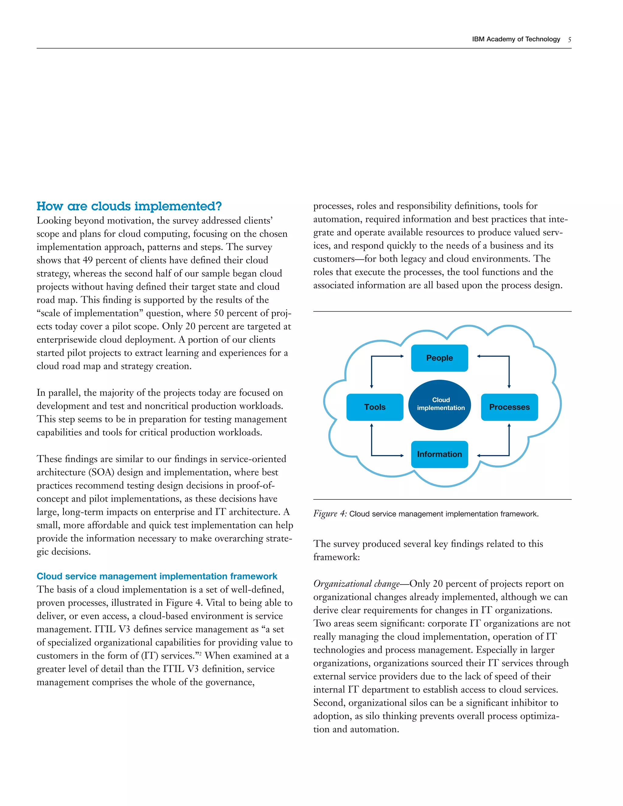 5
IBM Academy of Technology
Processes
Tools
People
Information
Cloud
implementation
Figure 4: Cloud service management implementation framework.
How are clouds implemented?
Looking beyond motivation, the survey addressed clients’
scope and plans for cloud computing, focusing on the chosen
implementation approach, patterns and steps. The survey
shows that 49 percent of clients have deﬁned their cloud
strategy, whereas the second half of our sample began cloud
projects without having deﬁned their target state and cloud
road map. This ﬁnding is supported by the results of the
“scale of implementation” question, where 50 percent of proj-
ects today cover a pilot scope. Only 20 percent are targeted at
enterprisewide cloud deployment. A portion of our clients
started pilot projects to extract learning and experiences for a
cloud road map and strategy creation.
In parallel, the majority of the projects today are focused on
development and test and noncritical production workloads.
This step seems to be in preparation for testing management
capabilities and tools for critical production workloads.
These ﬁndings are similar to our ﬁndings in service-oriented
architecture (SOA) design and implementation, where best
practices recommend testing design decisions in proof-of-
concept and pilot implementations, as these decisions have
large, long-term impacts on enterprise and IT architecture. A
small, more affordable and quick test implementation can help
provide the information necessary to make overarching strate-
gic decisions.
Cloud service management implementation framework
The basis of a cloud implementation is a set of well-deﬁned,
proven processes, illustrated in Figure 4. Vital to being able to
deliver, or even access, a cloud-based environment is service
management. ITIL V3 deﬁnes service management as “a set
of specialized organizational capabilities for providing value to
customers in the form of (IT) services.”2
When examined at a
greater level of detail than the ITIL V3 deﬁnition, service
management comprises the whole of the governance,
processes, roles and responsibility deﬁnitions, tools for
automation, required information and best practices that inte-
grate and operate available resources to produce valued serv-
ices, and respond quickly to the needs of a business and its
customers—for both legacy and cloud environments. The
roles that execute the processes, the tool functions and the
associated information are all based upon the process design.
The survey produced several key ﬁndings related to this
framework:
Organizational change—Only 20 percent of projects report on
organizational changes already implemented, although we can
derive clear requirements for changes in IT organizations.
Two areas seem signiﬁcant: corporate IT organizations are not
really managing the cloud implementation, operation of IT
technologies and process management. Especially in larger
organizations, organizations sourced their IT services through
external service providers due to the lack of speed of their
internal IT department to establish access to cloud services.
Second, organizational silos can be a signiﬁcant inhibitor to
adoption, as silo thinking prevents overall process optimiza-
tion and automation.
 