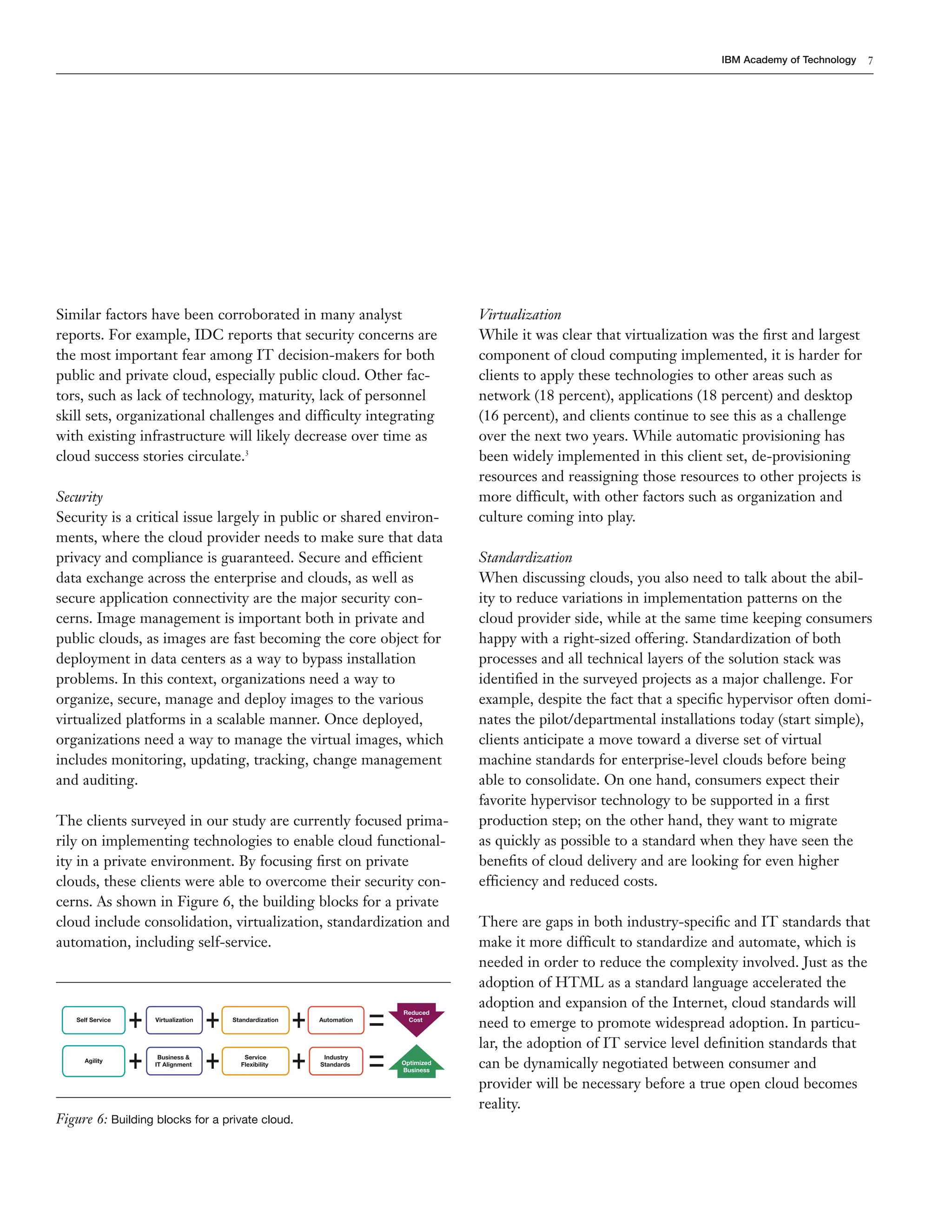 7
IBM Academy of Technology
Similar factors have been corroborated in many analyst
reports. For example, IDC reports that security concerns are
the most important fear among IT decision-makers for both
public and private cloud, especially public cloud. Other fac-
tors, such as lack of technology, maturity, lack of personnel
skill sets, organizational challenges and difficulty integrating
with existing infrastructure will likely decrease over time as
cloud success stories circulate.3
Security
Security is a critical issue largely in public or shared environ-
ments, where the cloud provider needs to make sure that data
privacy and compliance is guaranteed. Secure and efficient
data exchange across the enterprise and clouds, as well as
secure application connectivity are the major security con-
cerns. Image management is important both in private and
public clouds, as images are fast becoming the core object for
deployment in data centers as a way to bypass installation
problems. In this context, organizations need a way to
organize, secure, manage and deploy images to the various
virtualized platforms in a scalable manner. Once deployed,
organizations need a way to manage the virtual images, which
includes monitoring, updating, tracking, change management
and auditing.
The clients surveyed in our study are currently focused prima-
rily on implementing technologies to enable cloud functional-
ity in a private environment. By focusing ﬁrst on private
clouds, these clients were able to overcome their security con-
cerns. As shown in Figure 6, the building blocks for a private
cloud include consolidation, virtualization, standardization and
automation, including self-service.
Self Service Virtualization
Business &
IT Alignment
Agility
Standardization
Service
Flexibility
Automation
Industry
Standards
Reduced
Cost
Optimized
Business
Figure 6: Building blocks for a private cloud.
Virtualization
While it was clear that virtualization was the ﬁrst and largest
component of cloud computing implemented, it is harder for
clients to apply these technologies to other areas such as
network (18 percent), applications (18 percent) and desktop
(16 percent), and clients continue to see this as a challenge
over the next two years. While automatic provisioning has
been widely implemented in this client set, de-provisioning
resources and reassigning those resources to other projects is
more difficult, with other factors such as organization and
culture coming into play.
Standardization
When discussing clouds, you also need to talk about the abil-
ity to reduce variations in implementation patterns on the
cloud provider side, while at the same time keeping consumers
happy with a right-sized offering. Standardization of both
processes and all technical layers of the solution stack was
identiﬁed in the surveyed projects as a major challenge. For
example, despite the fact that a speciﬁc hypervisor often domi-
nates the pilot/departmental installations today (start simple),
clients anticipate a move toward a diverse set of virtual
machine standards for enterprise-level clouds before being
able to consolidate. On one hand, consumers expect their
favorite hypervisor technology to be supported in a ﬁrst
production step; on the other hand, they want to migrate
as quickly as possible to a standard when they have seen the
beneﬁts of cloud delivery and are looking for even higher
efficiency and reduced costs.
There are gaps in both industry-speciﬁc and IT standards that
make it more difficult to standardize and automate, which is
needed in order to reduce the complexity involved. Just as the
adoption of HTML as a standard language accelerated the
adoption and expansion of the Internet, cloud standards will
need to emerge to promote widespread adoption. In particu-
lar, the adoption of IT service level deﬁnition standards that
can be dynamically negotiated between consumer and
provider will be necessary before a true open cloud becomes
reality.
 